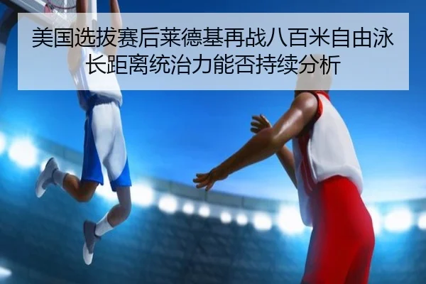 美国选拔赛后莱德基再战八百米自由泳长距离统治力能否持续分析