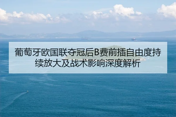 葡萄牙欧国联夺冠后B费前插自由度持续放大及战术影响深度解析