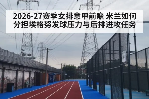 2026-27赛季女排意甲前瞻 米兰如何分担埃格努发球压力与后排进攻任务